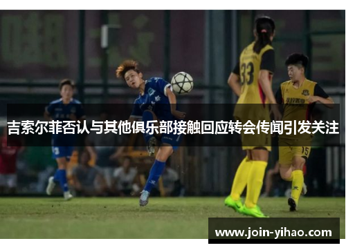 吉索尔菲否认与其他俱乐部接触回应转会传闻引发关注