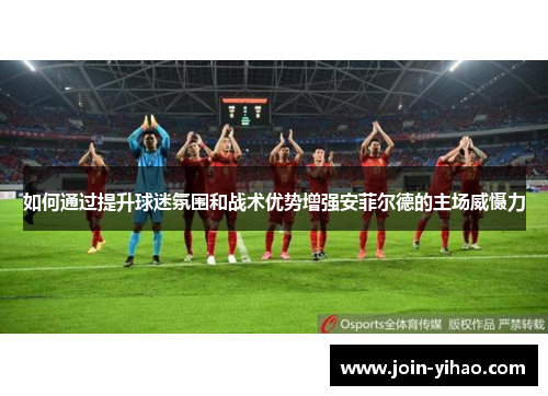 如何通过提升球迷氛围和战术优势增强安菲尔德的主场威慑力