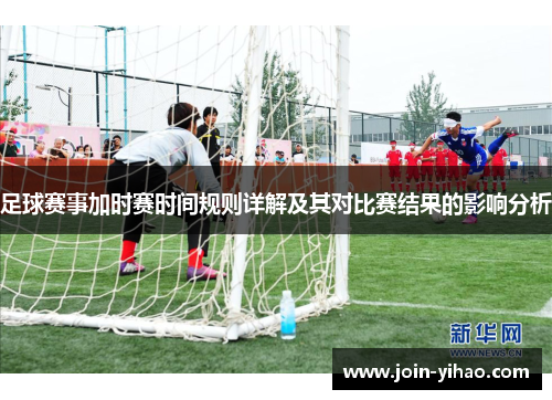 足球赛事加时赛时间规则详解及其对比赛结果的影响分析 足球赛事加时赛时间规则详解及其对比赛结果的影响分析